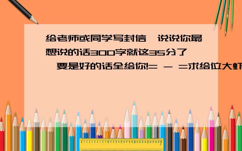 给老师或同学写封信,说说你最想说的话300字就这35分了,要是好的话全给你!= - =求给位大虾给个好答案吧