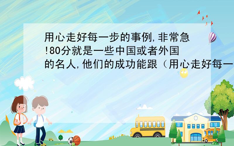 用心走好每一步的事例,非常急!80分就是一些中国或者外国的名人,他们的成功能跟（用心走好每一步）挂上钩的,多帮我列举出来,复制的只要能用的也不介意,一两个就可以,最好3个