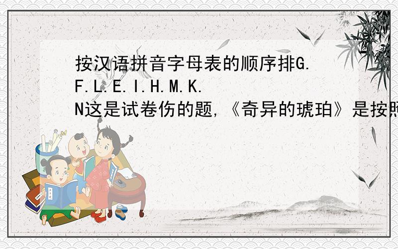按汉语拼音字母表的顺序排G.F.L.E.I.H.M.K.N这是试卷伤的题,《奇异的琥珀》是按照汉语字母拼音来排G F L E I H M K N J 不是按英语 是按汉语字母拼音表！