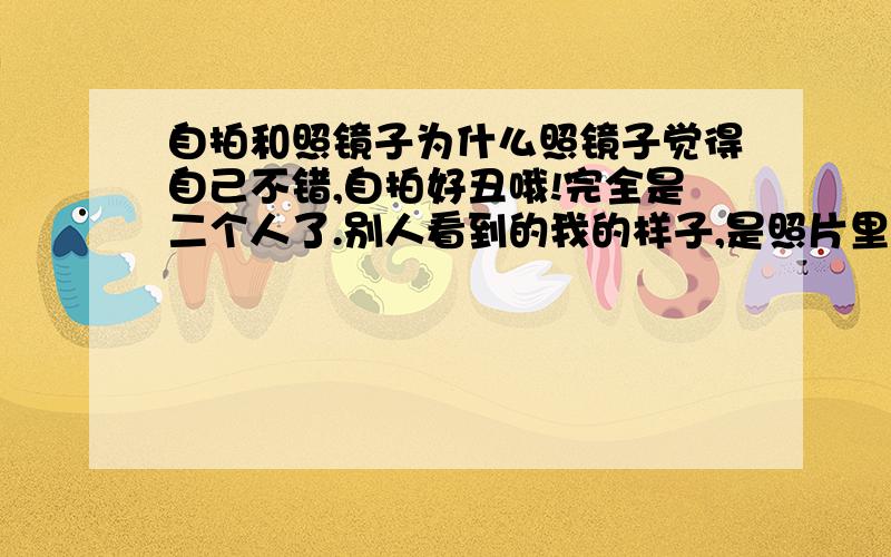 自拍和照镜子为什么照镜子觉得自己不错,自拍好丑哦!完全是二个人了.别人看到的我的样子,是照片里面的样子,还是我在镜子里看到的自己?