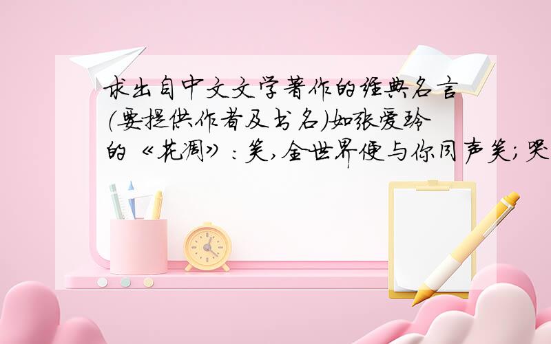 求出自中文文学著作的经典名言（要提供作者及书名）如张爱玲的《花凋》：笑,全世界便与你同声笑；哭,你便独自哭.不要互相抄,写得越多追加的越多外国的著作经过翻译的也可以~