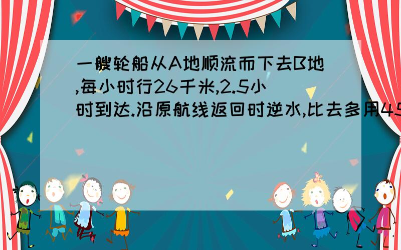 一艘轮船从A地顺流而下去B地,每小时行26千米,2.5小时到达.沿原航线返回时逆水,比去多用45分钟.返回式的速度是每小时多少千米?         帮帮忙!