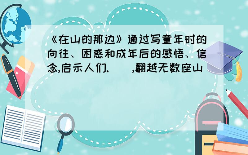 《在山的那边》通过写童年时的向往、困惑和成年后的感悟、信念,启示人们.(),翻越无数座山