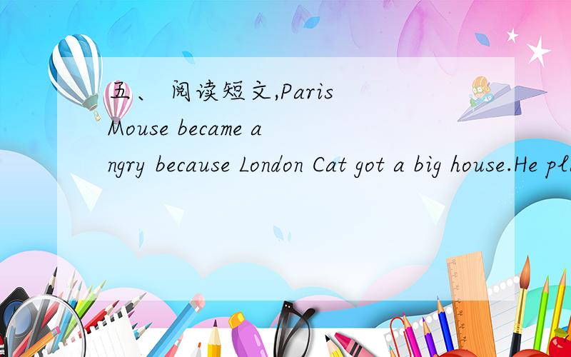 五、 阅读短文,Paris Mouse became angry because London Cat got a big house.He planned to get a big house,too.He ran here and there in Paris for a ling time.In the end,he got a big house in Paris.It was a house in the metro().He was happy.He told