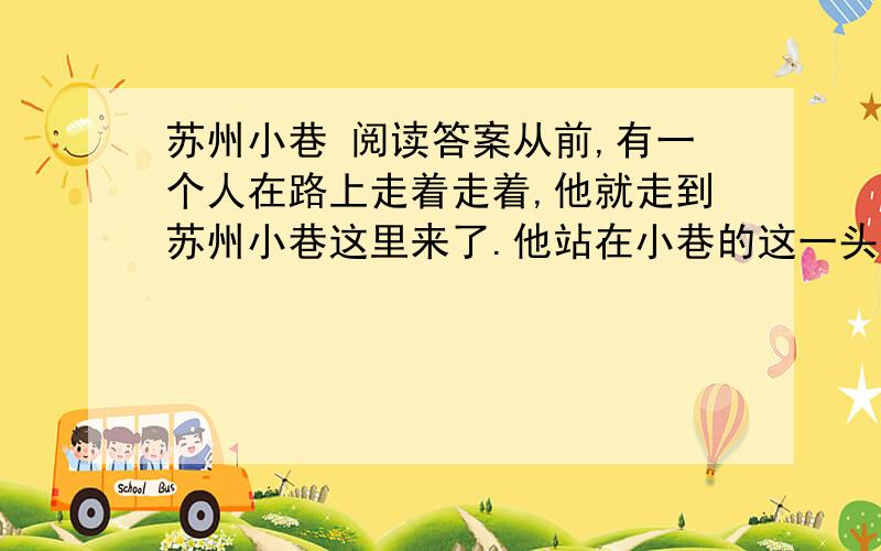 苏州小巷 阅读答案从前,有一个人在路上走着走着,他就走到苏州小巷这里来了.他站在小巷的这一头,朝着小巷的那一头张望着.噢,这就是苏州小巷呀,是拿光滑灵透的鹅软石砌成起一条很狭窄