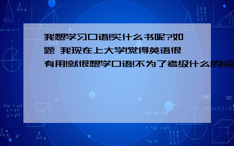 我想学习口语!买什么书呢?如题 我现在上大学!觉得英语很有用!就很想学口语!不为了考级什么的!给我介绍本书!要很实用的!里面要有经常用到的口语和必备的单词是必须的!还要有举一反三的