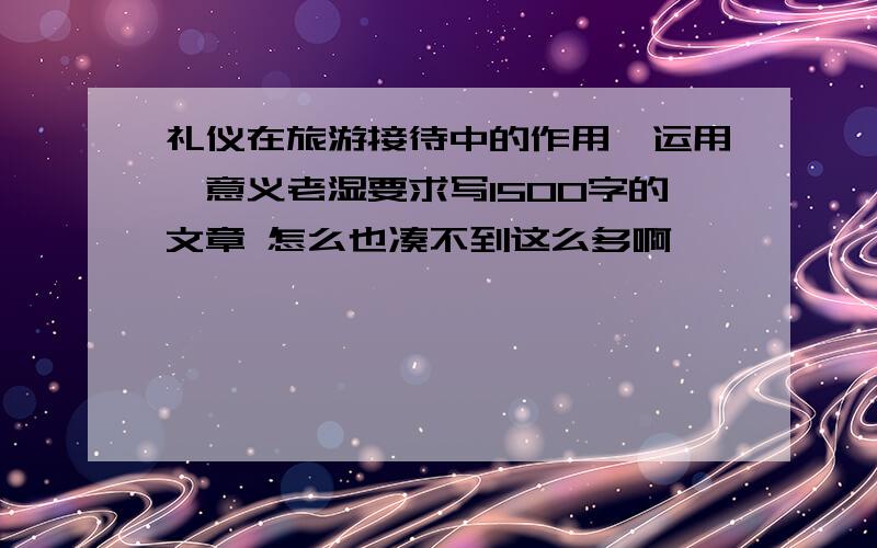 礼仪在旅游接待中的作用、运用、意义老湿要求写1500字的文章 怎么也凑不到这么多啊