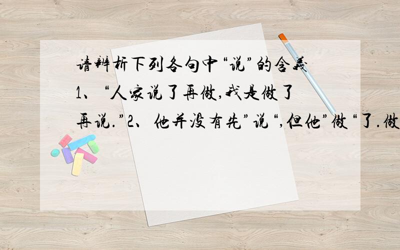 请辨析下列各句中“说”的含义1、“人家说了再做,我是做了再说.”2、他并没有先”说“,但他”做“了.做出了卓越的成绩.3、“做”了,他自己也没有“说”.4、作为争取民主的战士,青年运