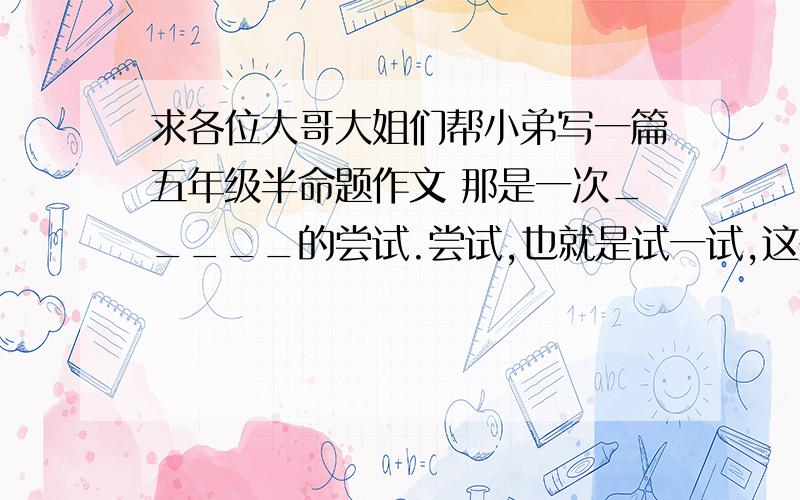 求各位大哥大姐们帮小弟写一篇五年级半命题作文 那是一次_____的尝试.尝试,也就是试一试,这是非常有意思的实践活动.他可能成功,也可能失败.然而,不管怎样,他都会使你有所发现,有所领悟.