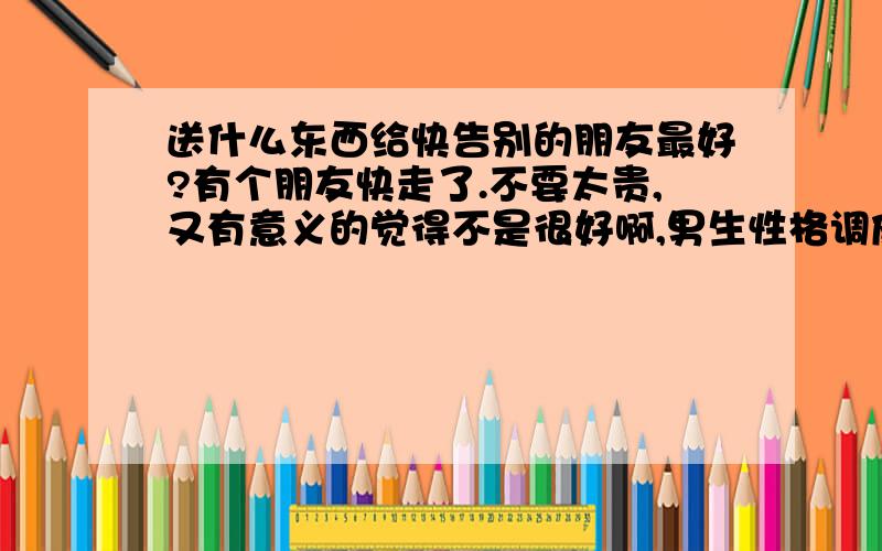 送什么东西给快告别的朋友最好?有个朋友快走了.不要太贵,又有意义的觉得不是很好啊,男生性格调皮的 年龄17、8岁的