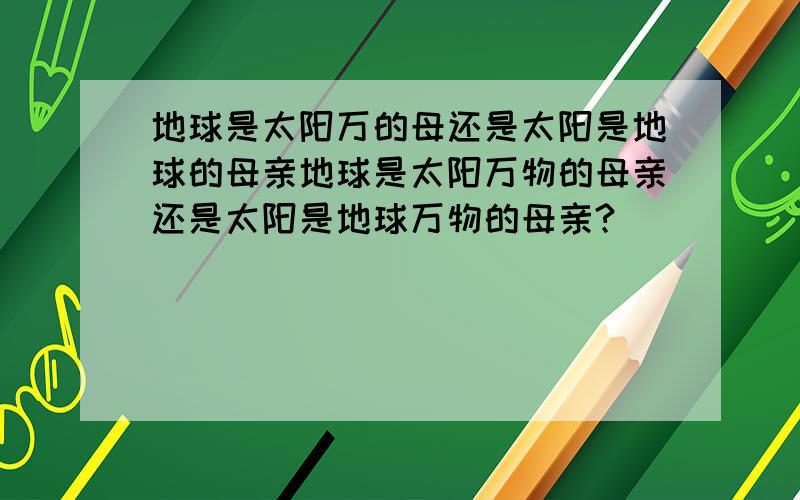 地球是太阳万的母还是太阳是地球的母亲地球是太阳万物的母亲还是太阳是地球万物的母亲?