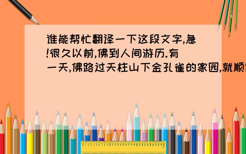 谁能帮忙翻译一下这段文字,急!很久以前,佛到人间游历.有一天,佛路过天柱山下金孔雀的家园,就顺路去看望久别的孔雀.事也凑巧,这时正是孔雀抱蛋的日子.一只雌孔雀首先见到佛,便高兴地四