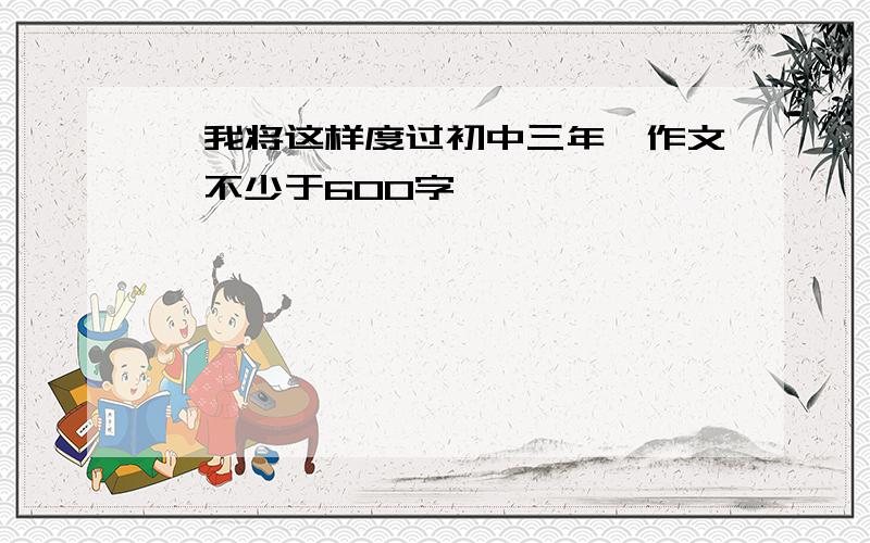 《我将这样度过初中三年》作文,不少于600字