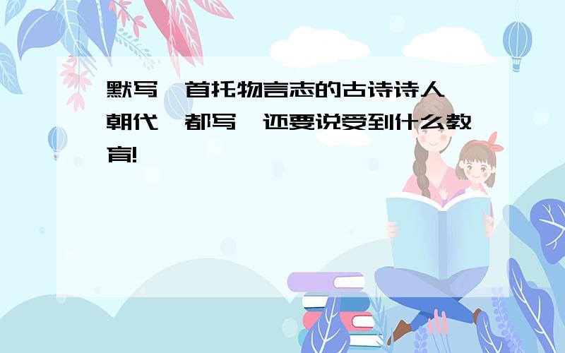 默写一首托物言志的古诗诗人,朝代,都写,还要说受到什么教育!