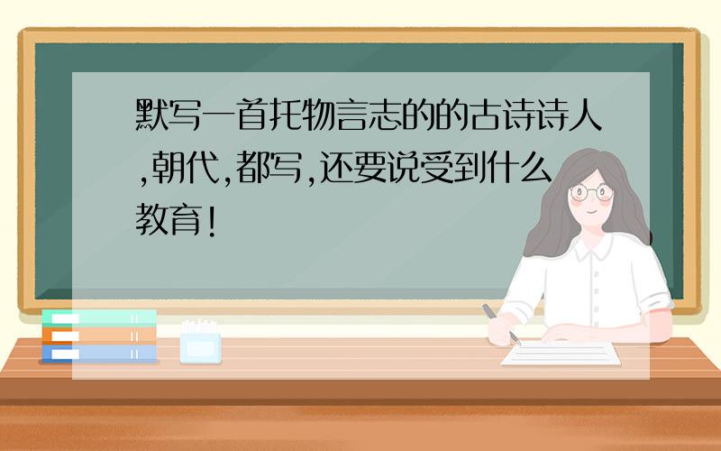 默写一首托物言志的的古诗诗人,朝代,都写,还要说受到什么教育!