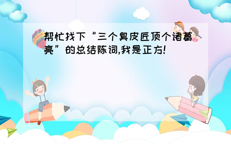 帮忙找下“三个臭皮匠顶个诸葛亮”的总结陈词,我是正方!