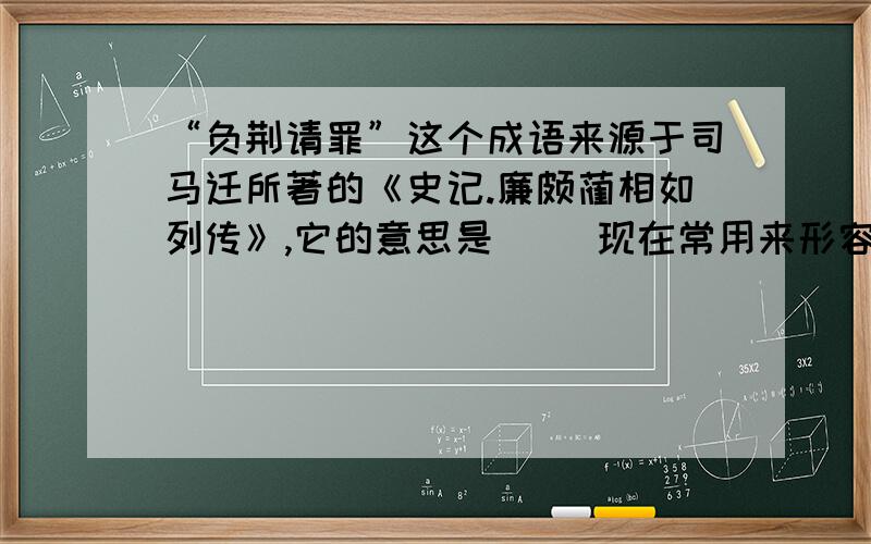 “负荆请罪”这个成语来源于司马迁所著的《史记.廉颇蔺相如列传》,它的意思是（ ）现在常用来形容（ ）是苏教版的六上实验班第五课第三大题第三小题!快一点,很急,好的我给分!