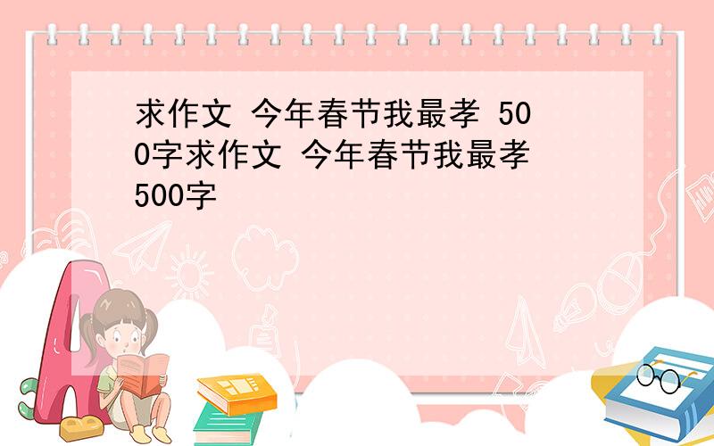 求作文 今年春节我最孝 500字求作文 今年春节我最孝 500字