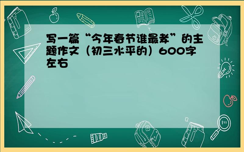 写一篇“今年春节谁最孝”的主题作文（初三水平的）600字左右