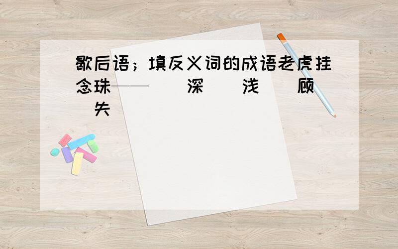 歇后语；填反义词的成语老虎挂念珠——（）深（）浅（）顾（）失（）