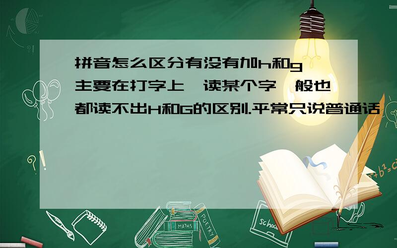 拼音怎么区分有没有加h和g,主要在打字上,读某个字一般也都读不出H和G的区别.平常只说普通话,要打的时候就会分不清,要是去背字典上哪个字带不带就记不住这么多..一般都怎么区分的,念也