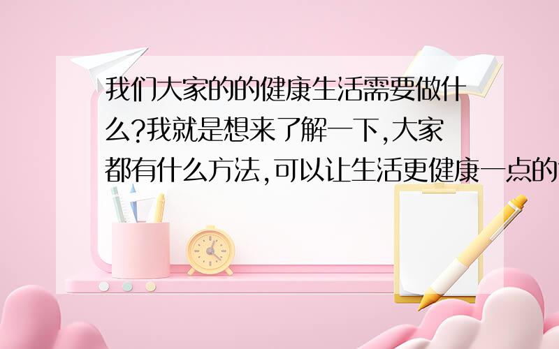 我们大家的的健康生活需要做什么?我就是想来了解一下,大家都有什么方法,可以让生活更健康一点的?