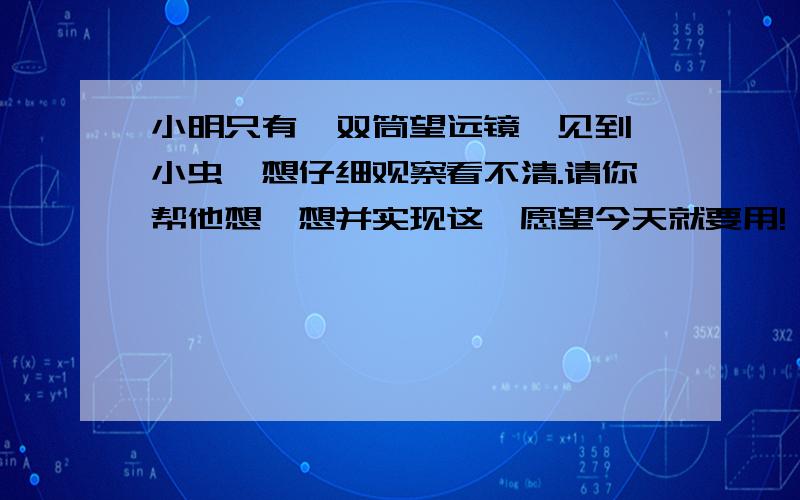 小明只有一双筒望远镜,见到一小虫,想仔细观察看不清.请你帮他想一想并实现这一愿望今天就要用!