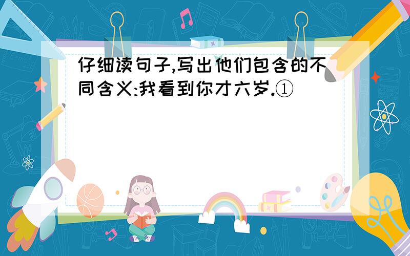 仔细读句子,写出他们包含的不同含义:我看到你才六岁.①（                                          ）②（                                          ）我看到你那年才六岁。