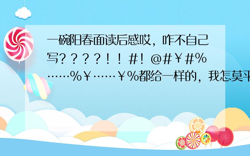 一碗阳春面读后感哎，咋不自己写？？？？！！#！@#￥#%……%￥……￥%都给一样的，我怎莫平呀？？？？别为难姐了。-_-#~~o(>_