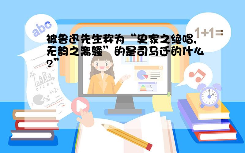 被鲁迅先生称为“史家之绝唱,无韵之离骚”的是司马迁的什么?”