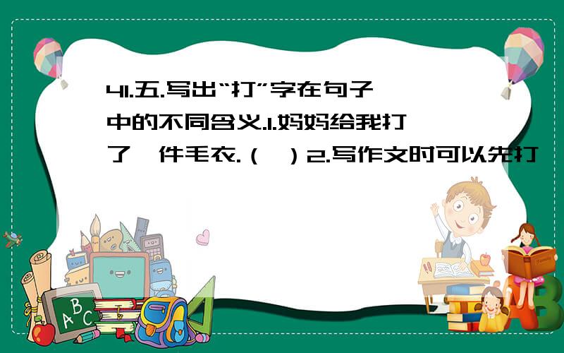 41.五.写出“打”字在句子中的不同含义.1.妈妈给我打了一件毛衣.（ ）2.写作文时可以先打一个草稿.（ ）3.外面下起雨来了,赶快打伞.（ ） 4.爷爷到前山上打柴去了.（ ）5.乘公共汽车时要自