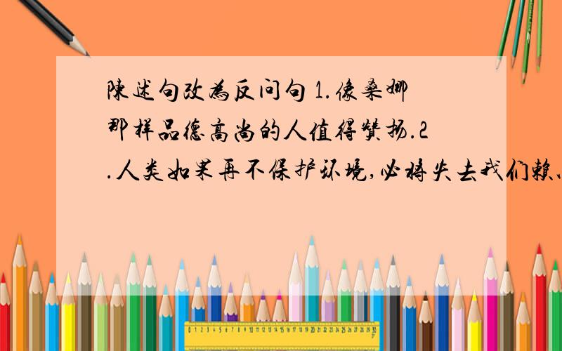 陈述句改为反问句 1.像桑娜那样品德高尚的人值得赞扬.2.人类如果再不保护环境,必将失去我们赖以生存的家园－－－地球 3对这两位母亲的怀念,一直伴随我度过了在欧洲的十一年 要正确的!