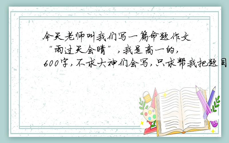 今天老师叫我们写一篇命题作文“雨过天会晴”,我是高一的,600字,不求大神们会写,只求帮我把题目分析下,可以的话,找找素材,需要名人的或家喻户晓的,不要复制.行的话就采纳,膜拜了.