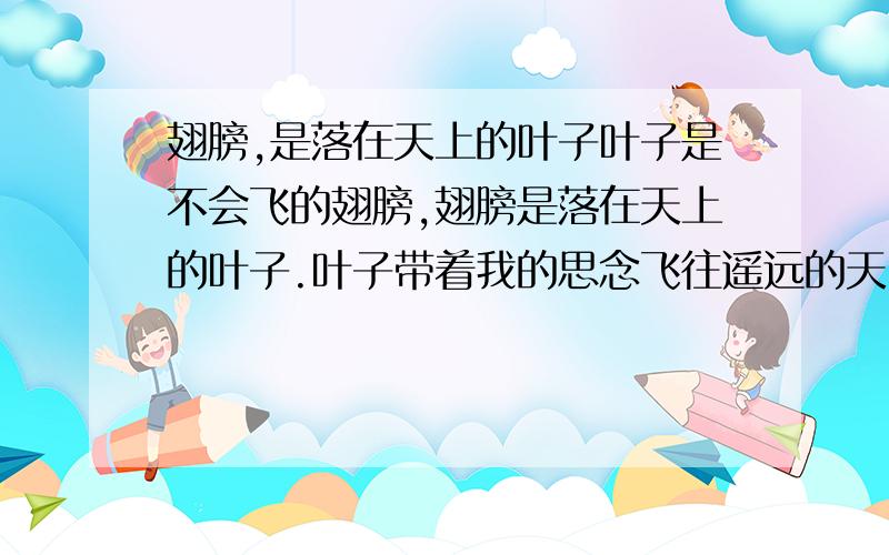 翅膀,是落在天上的叶子叶子是不会飞的翅膀,翅膀是落在天上的叶子.叶子带着我的思念飞往遥远的天国,天国里的人儿是否也在思念着我?滚烫的泪水再一次把我从睡梦中烫醒.朦胧中,我看到了