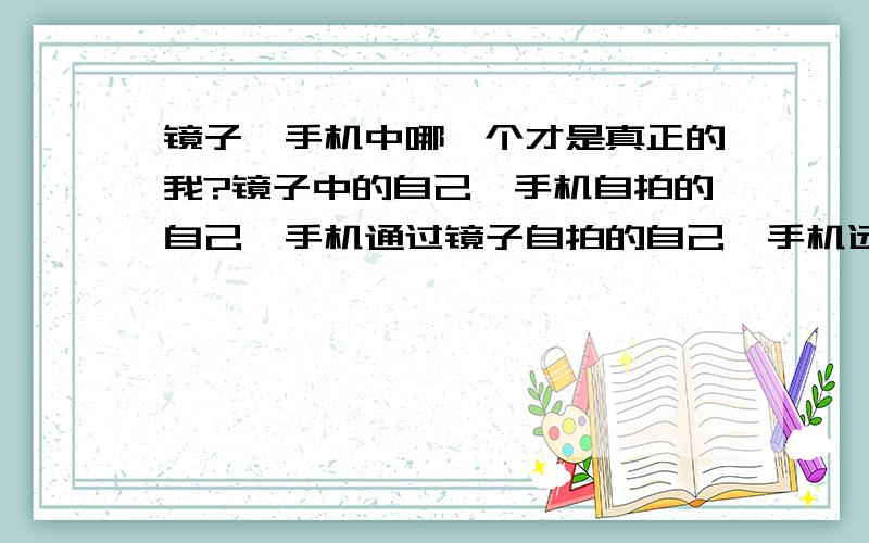 镜子、手机中哪一个才是真正的我?镜子中的自己、手机自拍的自己、手机通过镜子自拍的自己、手机远处拍的自己,在图像上有区别,哪一个更接近自己,有人懂吗\x09求大神帮助