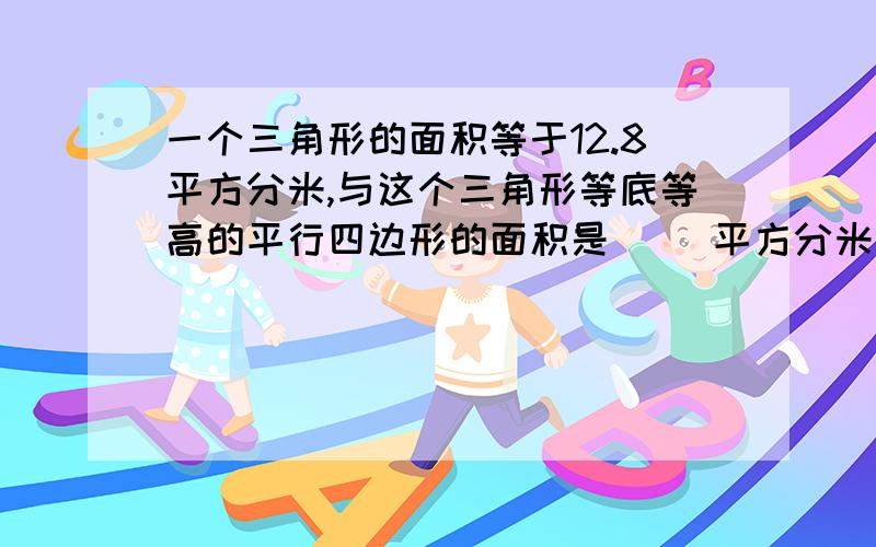 一个三角形的面积等于12.8平方分米,与这个三角形等底等高的平行四边形的面积是( )平方分米