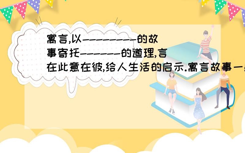 寓言,以--------的故事寄托------的道理,言在此意在彼,给人生活的启示.寓言故事一般是------------的,故事主人公可以是-------,也可以是---------的动植物活其他事物.