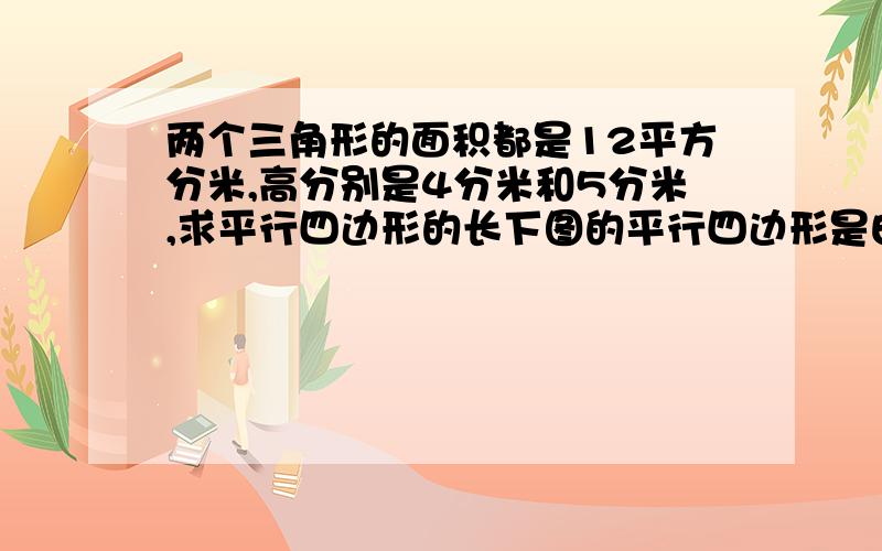 两个三角形的面积都是12平方分米,高分别是4分米和5分米,求平行四边形的长下图的平行四边形是由两个面积相等的三角形拼成的。两个三角形的面积各是12平方分米，求平行四边形的周长。