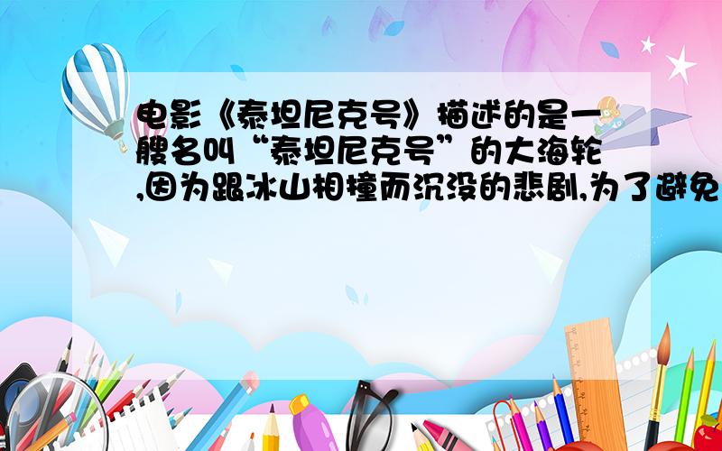 电影《泰坦尼克号》描述的是一艘名叫“泰坦尼克号”的大海轮,因为跟冰山相撞而沉没的悲剧,为了避免悲剧重演,科学家发明了一种利用声音的传播规律制成的探测装置,安装在船上,能及时