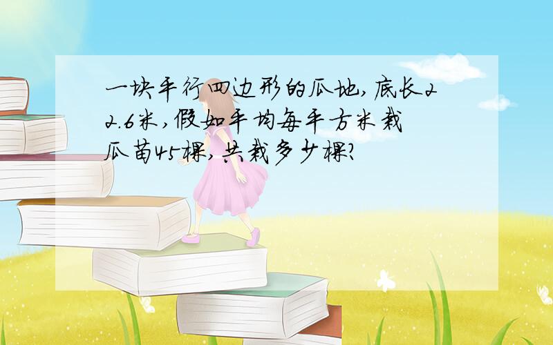 一块平行四边形的瓜地,底长22.6米,假如平均每平方米栽瓜苗45棵,共栽多少棵?