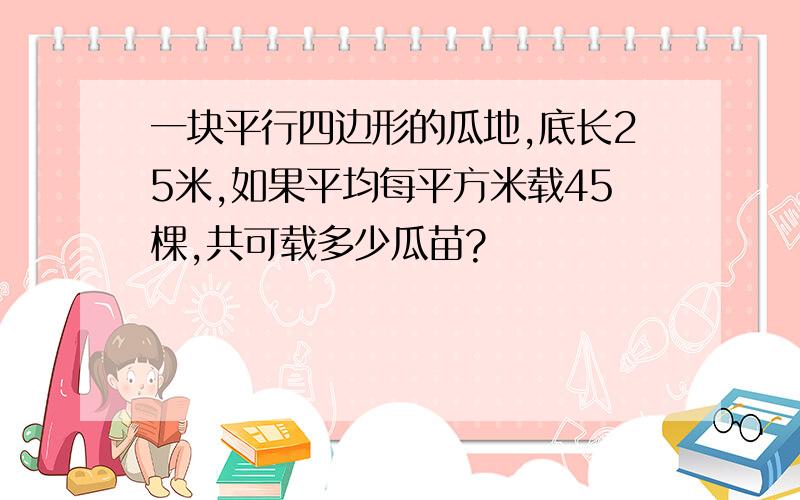 一块平行四边形的瓜地,底长25米,如果平均每平方米载45棵,共可载多少瓜苗?