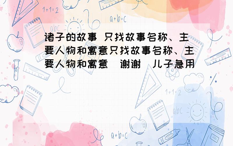 诸子的故事 只找故事名称、主要人物和寓意只找故事名称、主要人物和寓意  谢谢  儿子急用