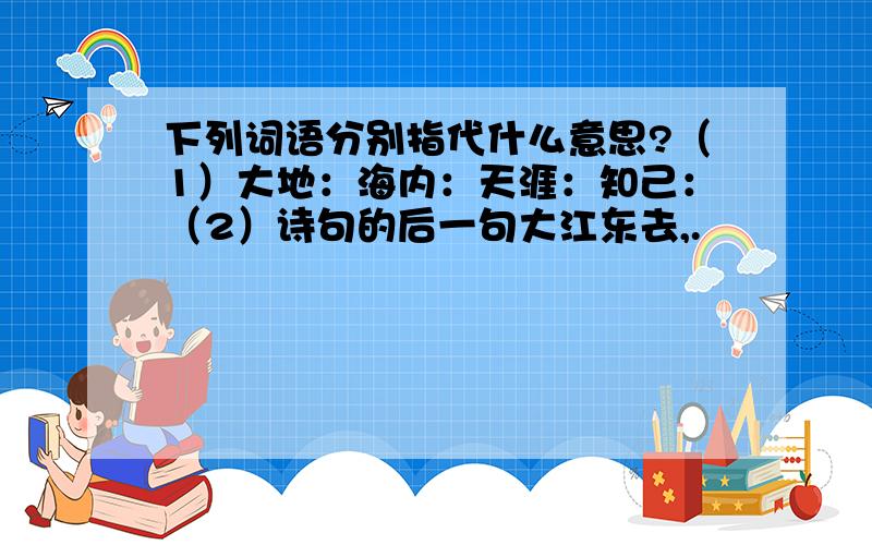 下列词语分别指代什么意思?（1）大地：海内：天涯：知己：（2）诗句的后一句大江东去,.