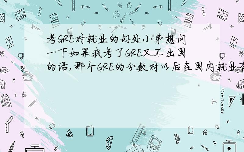 考GRE对就业的好处小弟想问一下如果我考了GRE又不出国的话,那个GRE的分数对以后在国内就业有没有用,用处大不大?小弟现在刚过六级,550分.准备去考考上海的中级口译,还有几天就考了