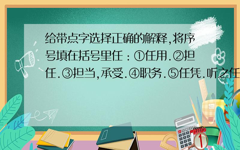 给带点字选择正确的解释,将序号填在括号里任：①任用.②担任.③担当,承受.④职务.⑤任凭.听之任之（） 委任（） 任劳任怨（） 就任总统（） 任职（） 担负重任（）