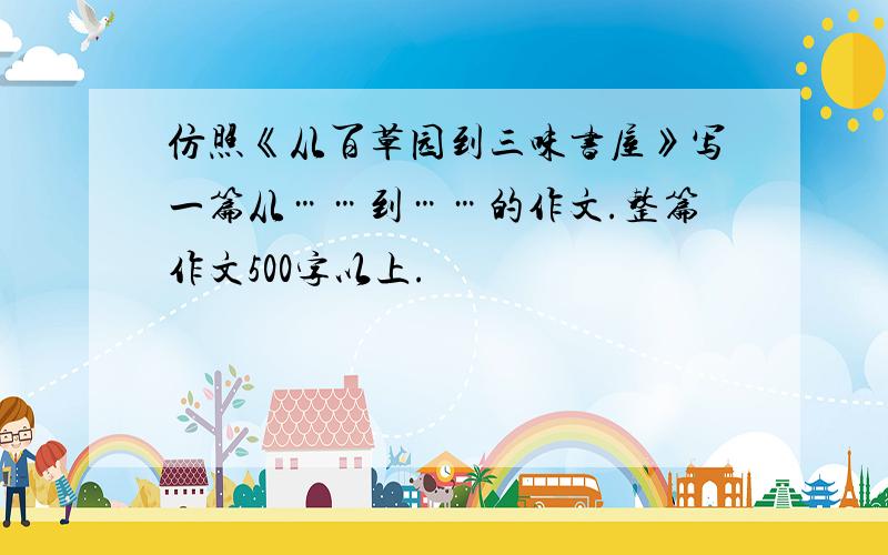 仿照《从百草园到三味书屋》写一篇从……到……的作文.整篇作文500字以上.