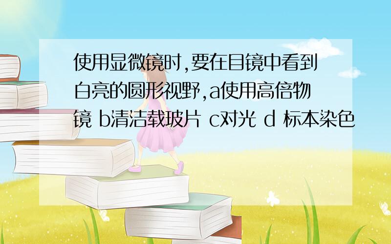 使用显微镜时,要在目镜中看到白亮的圆形视野,a使用高倍物镜 b清洁载玻片 c对光 d 标本染色