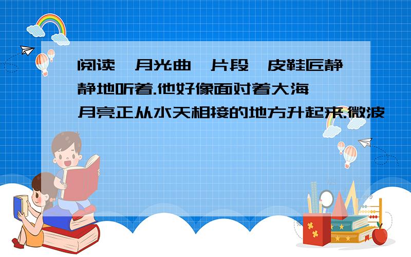 阅读《月光曲》片段,皮鞋匠静静地听着.他好像面对着大海,月亮正从水天相接的地方升起来.微波粼粼的海面上,霎时间洒遍了银光.月亮月升越高,穿过一缕一缕轻纱的微云.忽然,海面上刮起了