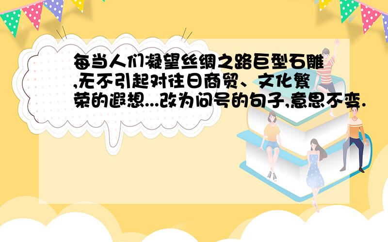 每当人们凝望丝绸之路巨型石雕,无不引起对往日商贸、文化繁荣的遐想...改为问号的句子,意思不变.