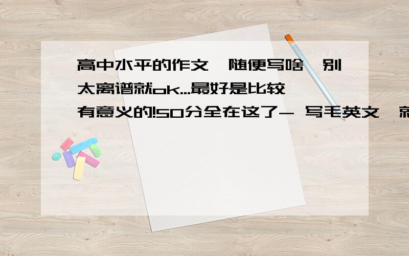 高中水平的作文、随便写啥、别太离谱就ok...最好是比较有意义的!50分全在这了- 写毛英文、就那大屁股的语文老师看得懂?